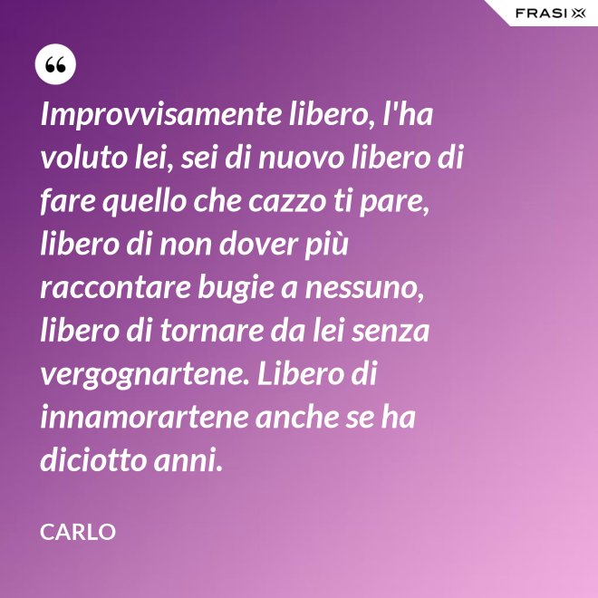 Improvvisamente libero, l'ha voluto lei, sei di nuovo libero di fare quello che cazzo ti pare, libero di non dover più raccontare bugie a nessuno, libero di tornare da lei senza vergognartene. Libero di innamorartene anche se ha diciotto anni. - Carlo