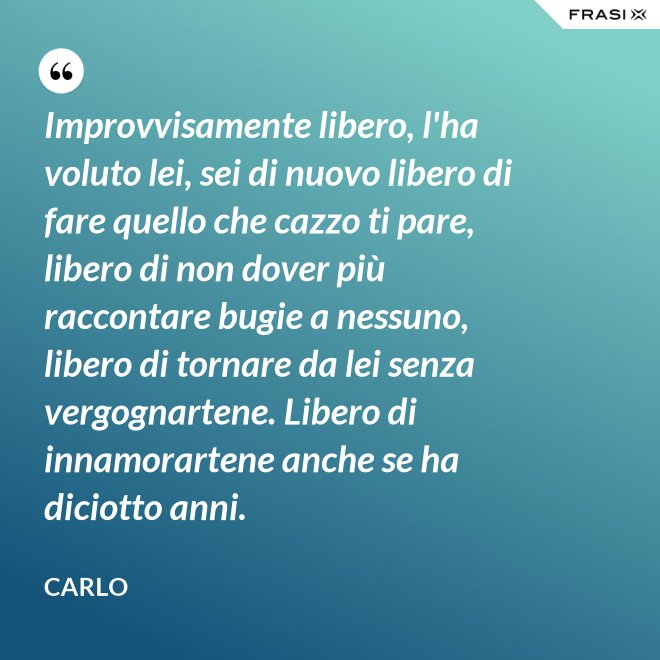 Improvvisamente libero, l'ha voluto lei, sei di nuovo libero di fare quello che cazzo ti pare, libero di non dover più raccontare bugie a nessuno, libero di tornare da lei senza vergognartene. Libero di innamorartene anche se ha diciotto anni. - Carlo