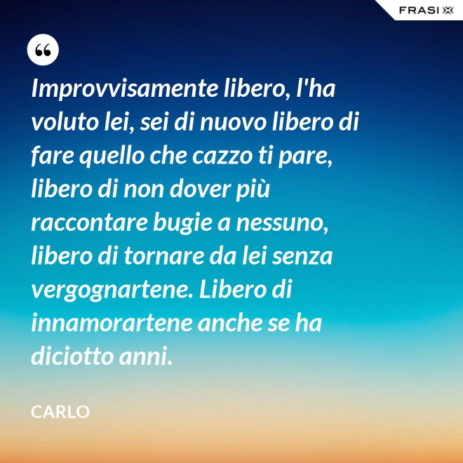 Improvvisamente libero, l'ha voluto lei, sei di nuovo libero di fare quello che cazzo ti pare, libero di non dover più raccontare bugie a nessuno, libero di tornare da lei senza vergognartene. Libero di innamorartene anche se ha diciotto anni. - Carlo