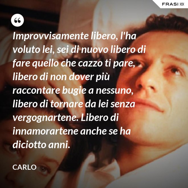 Improvvisamente libero, l'ha voluto lei, sei di nuovo libero di fare quello che cazzo ti pare, libero di non dover più raccontare bugie a nessuno, libero di tornare da lei senza vergognartene. Libero di innamorartene anche se ha diciotto anni. - Carlo