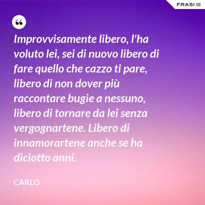 Improvvisamente libero, l'ha voluto lei, sei di nuovo libero di fare quello che cazzo ti pare, libero di non dover più raccontare bugie a nessuno, libero di tornare da lei senza vergognartene. Libero di innamorartene anche se ha diciotto anni. - Carlo