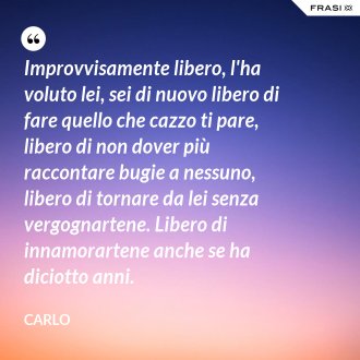 Improvvisamente libero, l'ha voluto lei, sei di nuovo libero di fare quello che cazzo ti pare, libero di non dover più raccontare bugie a nessuno, libero di tornare da lei senza vergognartene. Libero di innamorartene anche se ha diciotto anni. - Carlo