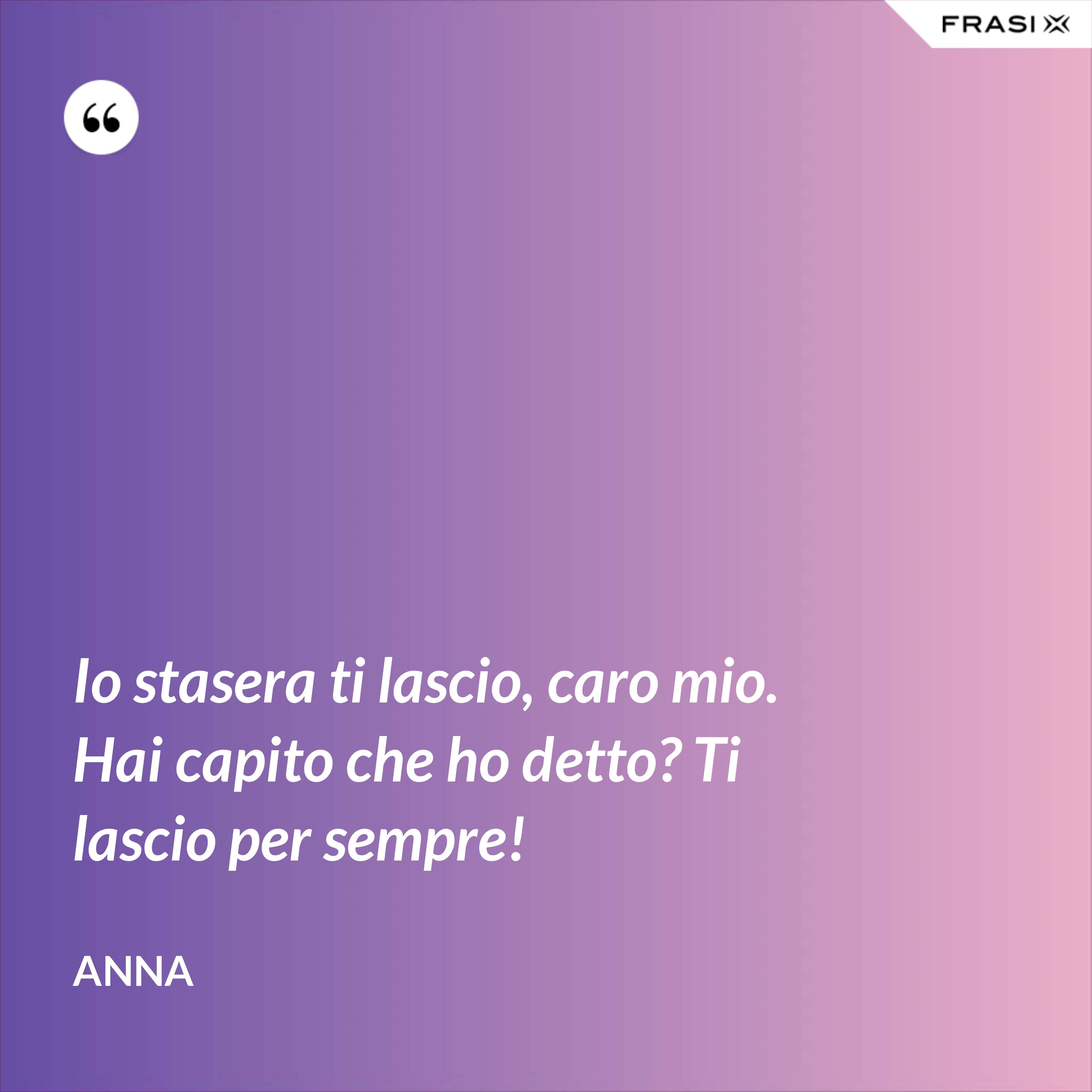 Io stasera ti lascio, caro mio. Hai capito che ho detto? Ti lascio per sempre! - Anna