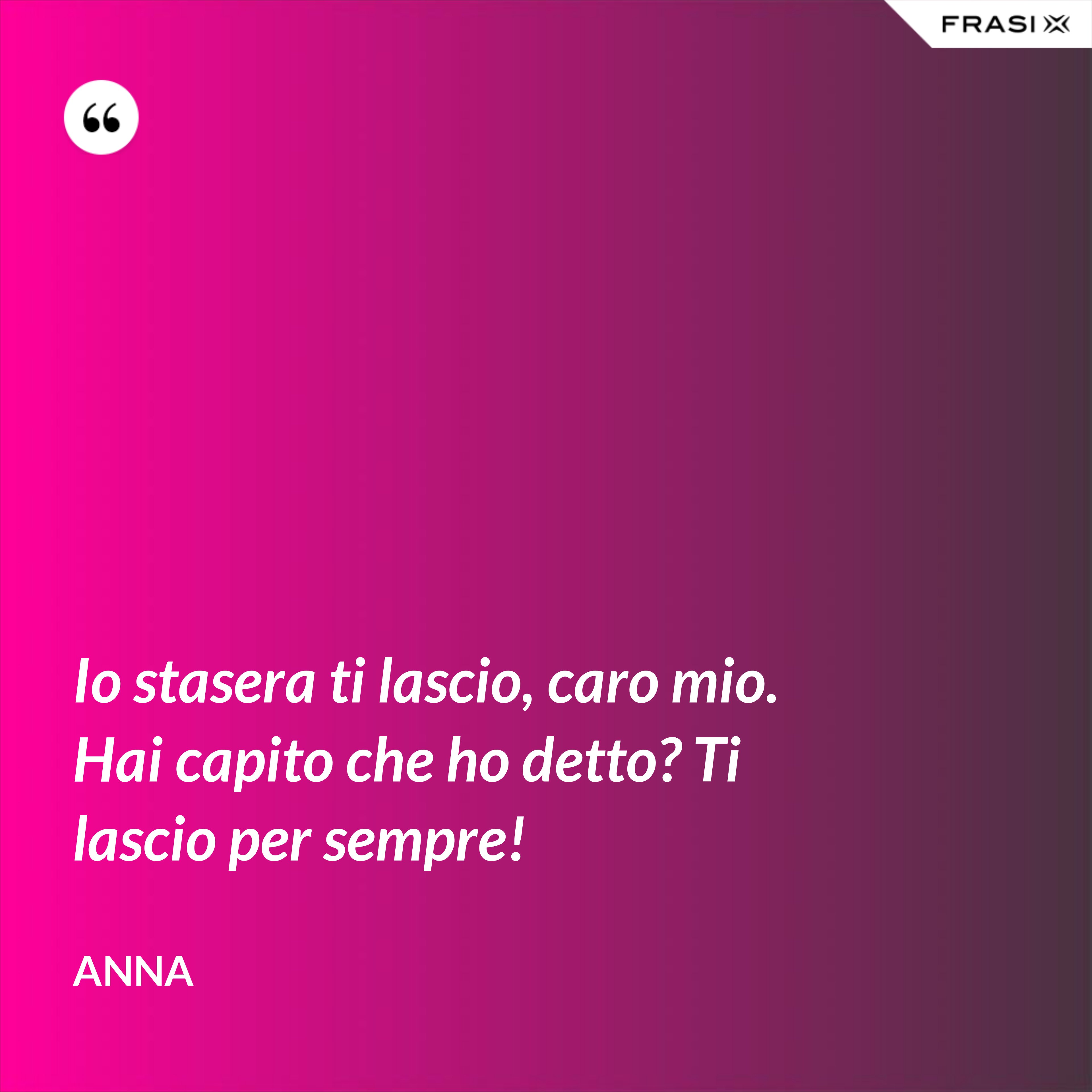 Io stasera ti lascio, caro mio. Hai capito che ho detto? Ti lascio per sempre! - Anna