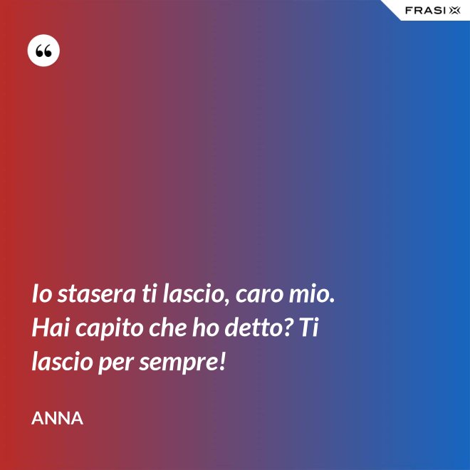 Io stasera ti lascio, caro mio. Hai capito che ho detto? Ti lascio per sempre! - Anna