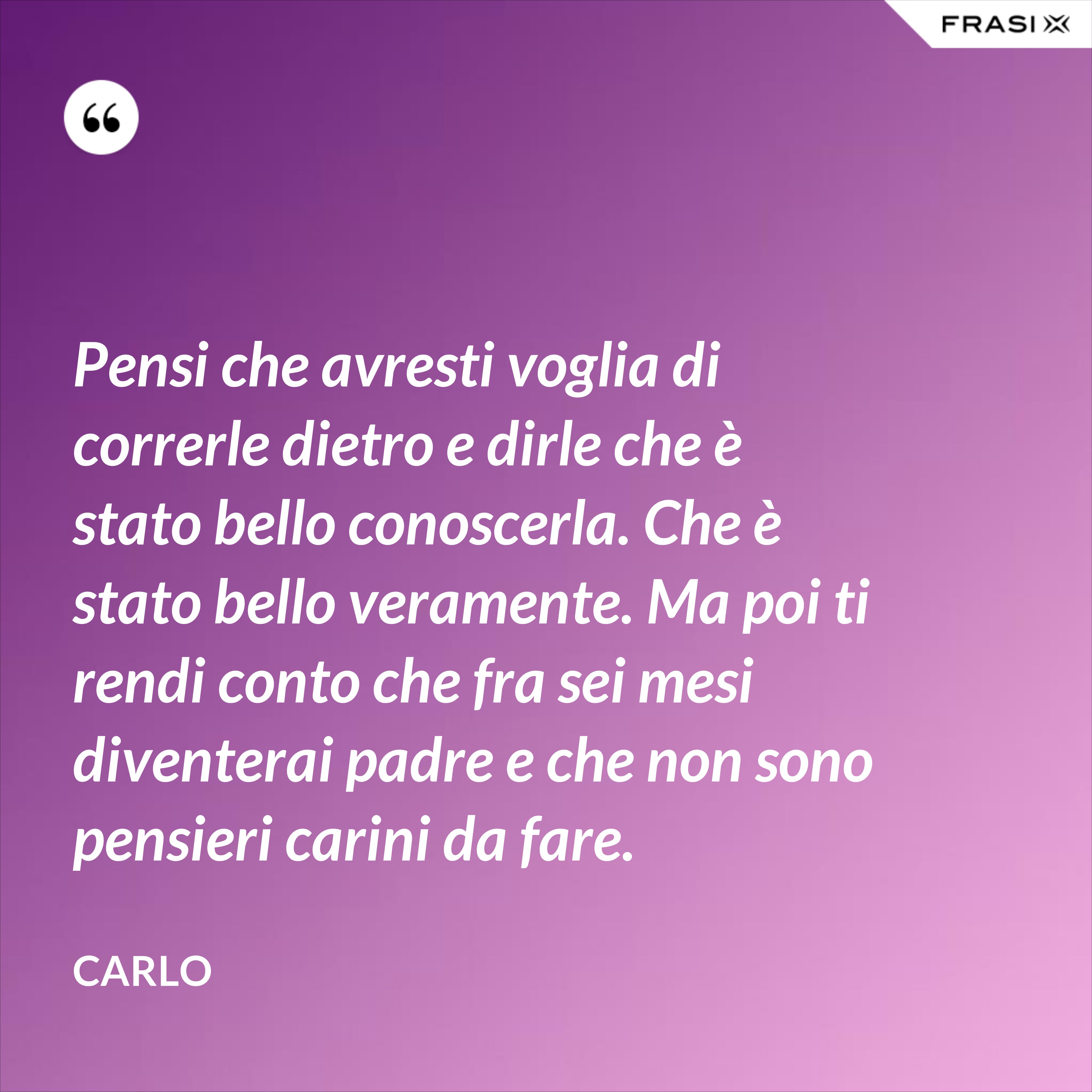 Pensi che avresti voglia di correrle dietro e dirle che è stato bello conoscerla. Che è stato bello veramente. Ma poi ti rendi conto che fra sei mesi diventerai padre e che non sono pensieri carini da fare. - Carlo