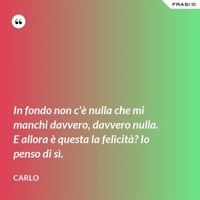 In fondo non c'è nulla che mi manchi davvero, davvero nulla. E allora è questa la felicità? Io penso di sì. - Carlo