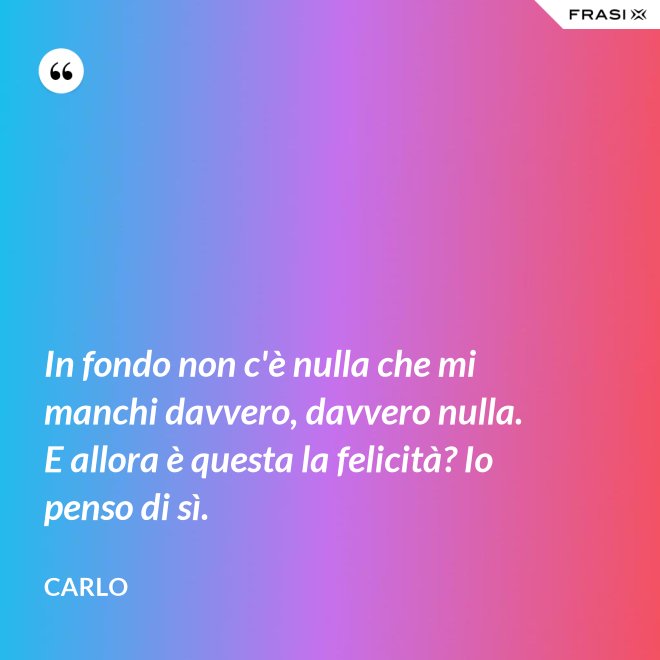 In fondo non c'è nulla che mi manchi davvero, davvero nulla. E allora è questa la felicità? Io penso di sì. - Carlo