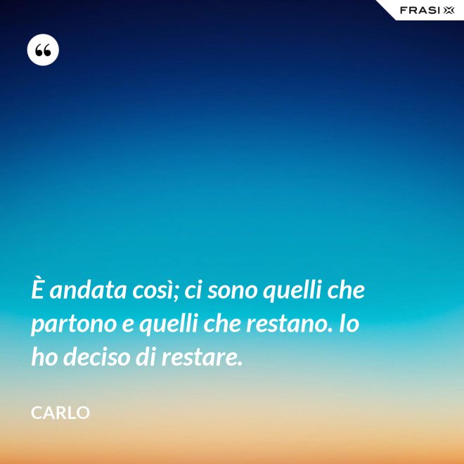 È andata così; ci sono quelli che partono e quelli che restano. Io ho deciso di restare. - Carlo