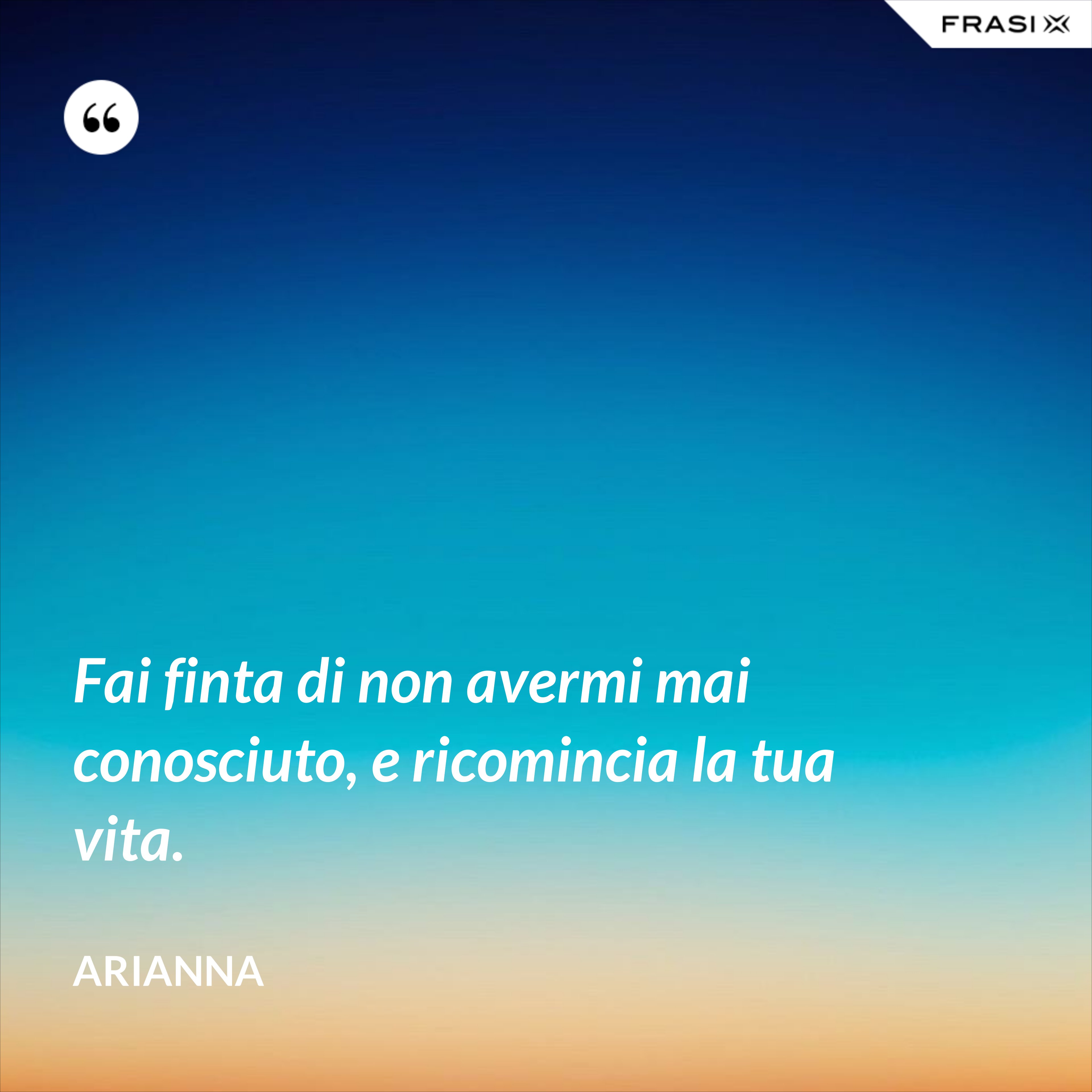 Fai finta di non avermi mai conosciuto, e ricomincia la tua vita. - Arianna