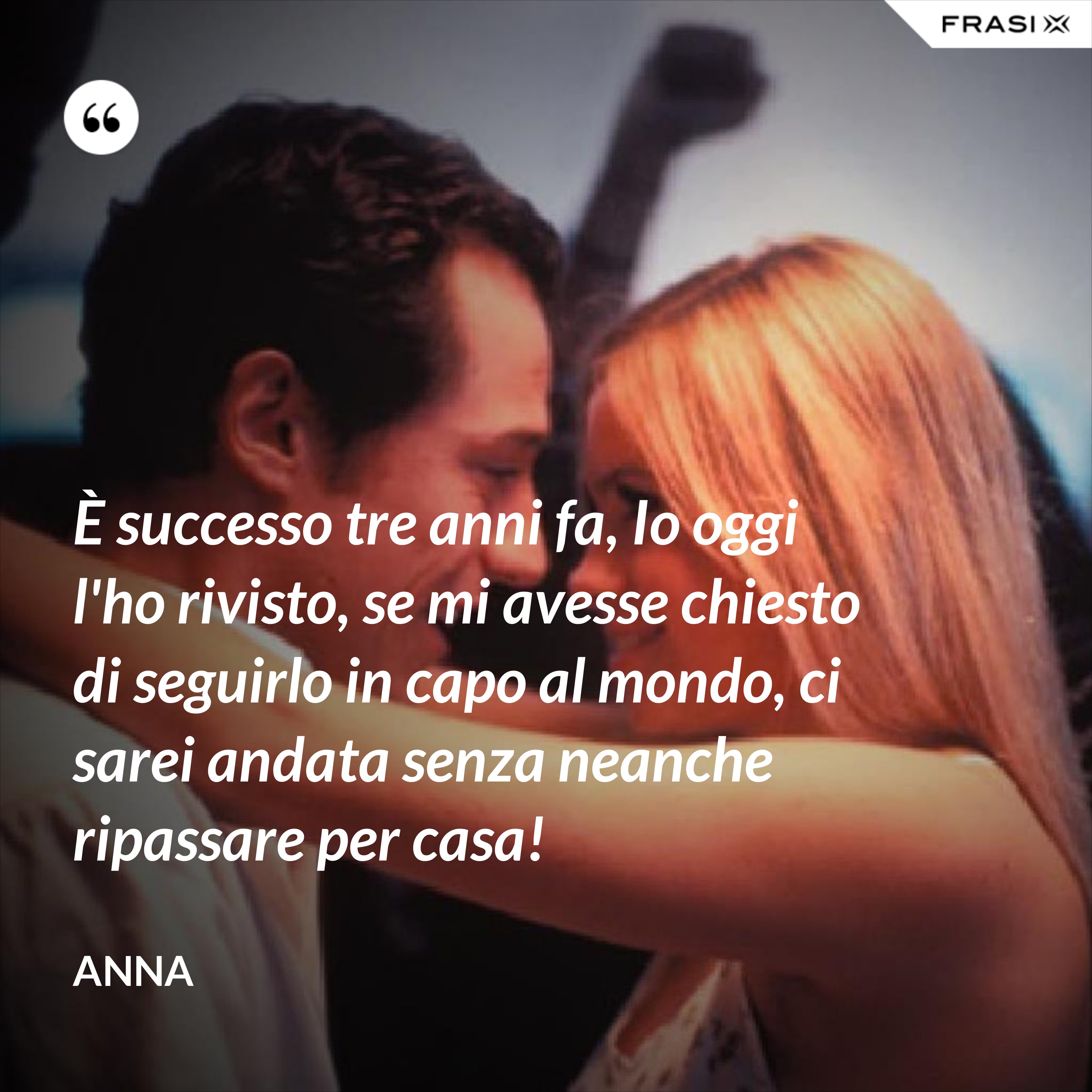 È successo tre anni fa, Io oggi l'ho rivisto, se mi avesse chiesto di seguirlo in capo al mondo, ci sarei andata senza neanche ripassare per casa! - Anna