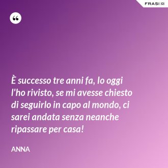È successo tre anni fa, Io oggi l'ho rivisto, se mi avesse chiesto di seguirlo in capo al mondo, ci sarei andata senza neanche ripassare per casa! - Anna
