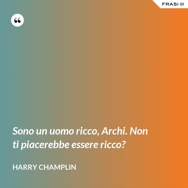 Sono un uomo ricco, Archi. Non ti piacerebbe essere ricco? - Harry Champlin