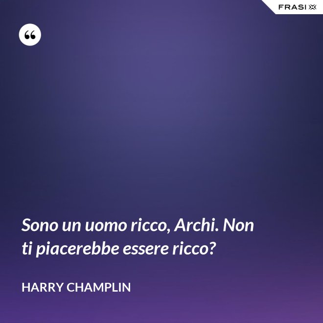 Sono un uomo ricco, Archi. Non ti piacerebbe essere ricco? - Harry Champlin