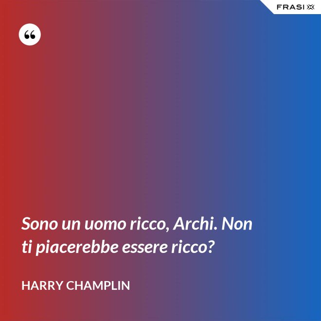 Sono un uomo ricco, Archi. Non ti piacerebbe essere ricco? - Harry Champlin
