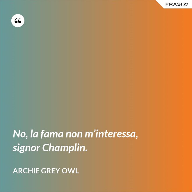 No, la fama non m’interessa, signor Champlin. - Archie Grey Owl