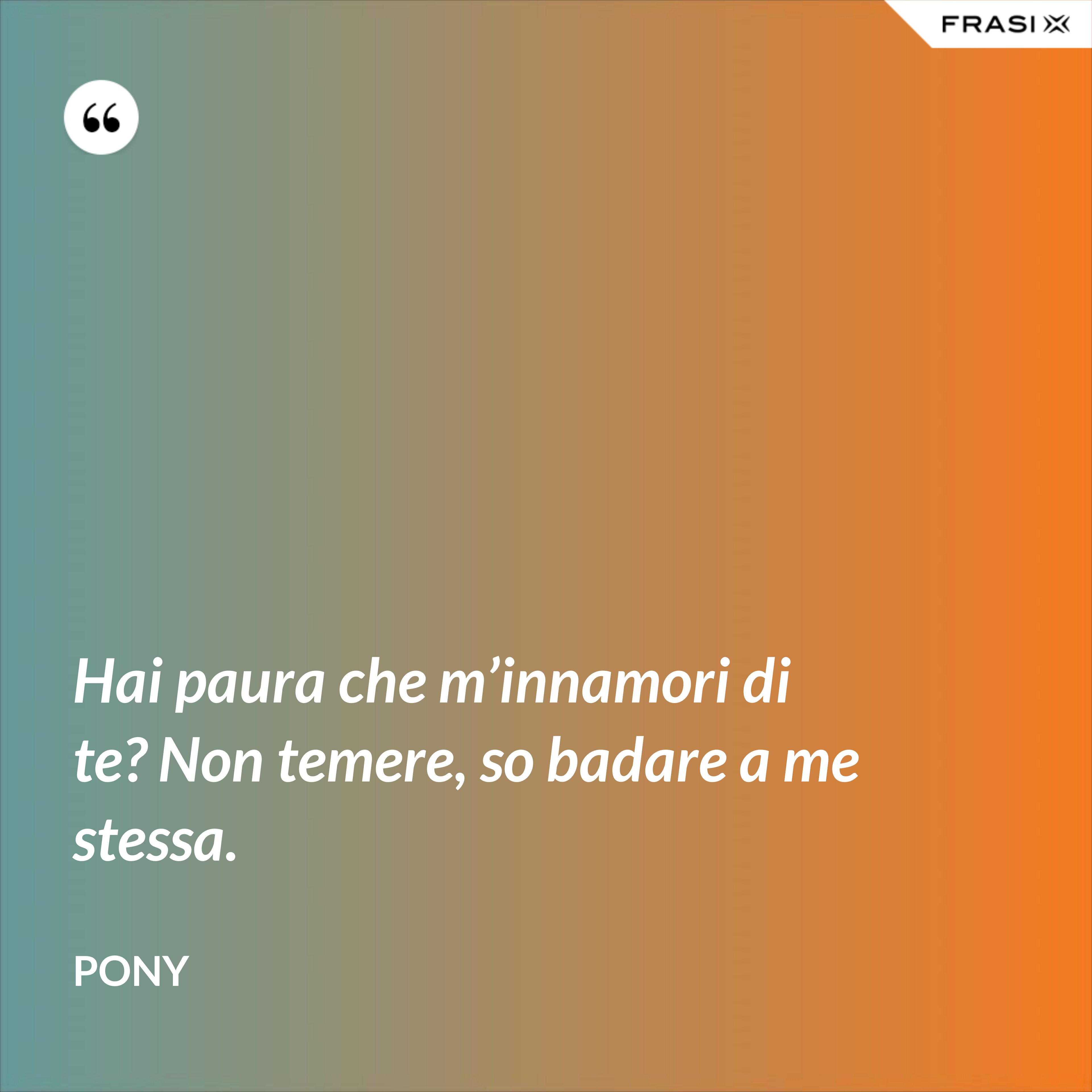 Hai paura che m’innamori di te? Non temere, so badare a me stessa. - Pony