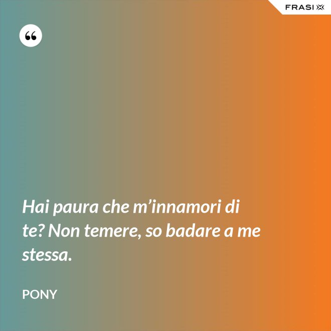 Hai paura che m’innamori di te? Non temere, so badare a me stessa. - Pony