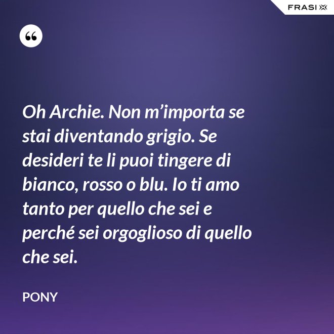 Oh Archie. Non m’importa se stai diventando grigio. Se desideri te li puoi tingere di bianco, rosso o blu. Io ti amo tanto per quello che sei e perché sei orgoglioso di quello che sei. - Pony