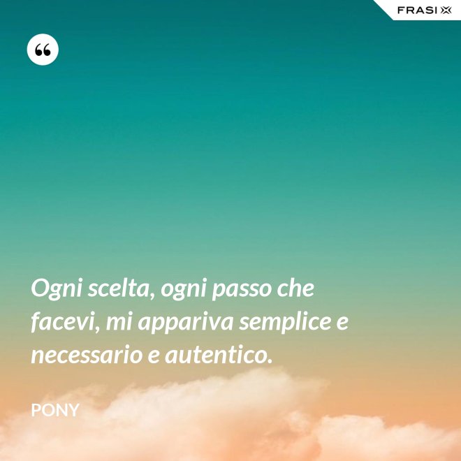 Ogni scelta, ogni passo che facevi, mi appariva semplice e necessario e autentico. - Pony