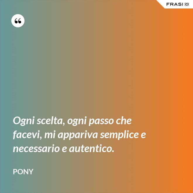 Ogni scelta, ogni passo che facevi, mi appariva semplice e necessario e autentico. - Pony