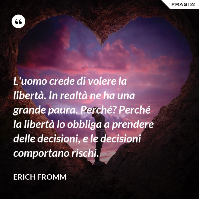 L'uomo crede di volere la libertà. In realtà ne ha una grande paura. Perché? Perché la libertà lo obbliga a prendere delle decisioni, e le decisioni comportano rischi. - Erich Fromm