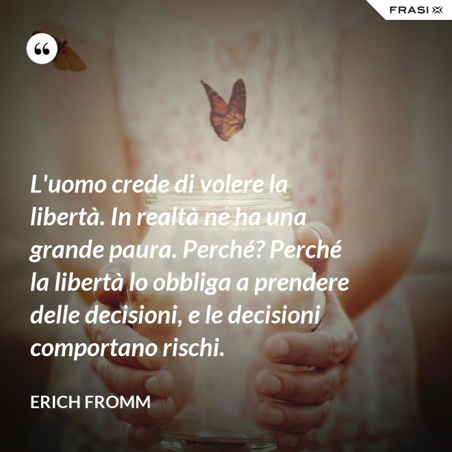 L'uomo crede di volere la libertà. In realtà ne ha una grande paura. Perché? Perché la libertà lo obbliga a prendere delle decisioni, e le decisioni comportano rischi. - Erich Fromm
