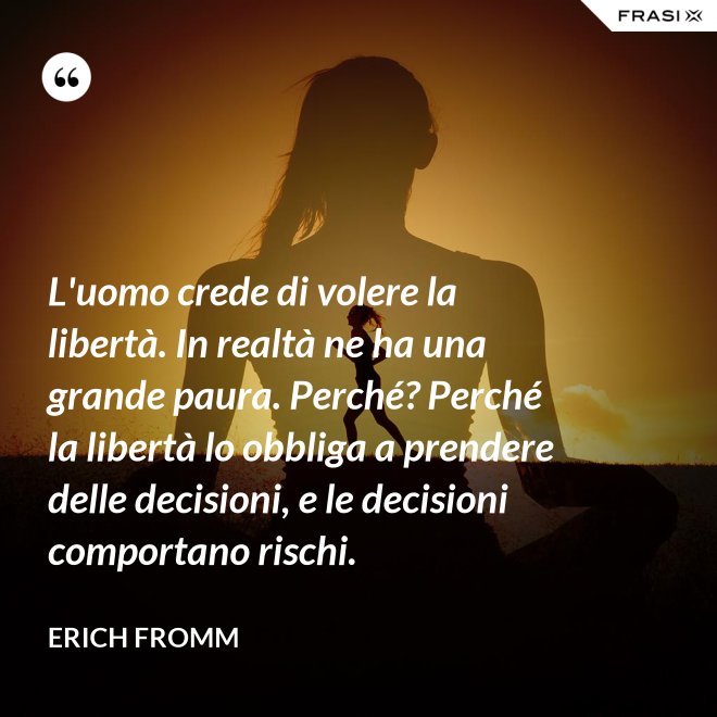 L'uomo crede di volere la libertà. In realtà ne ha una grande paura. Perché? Perché la libertà lo obbliga a prendere delle decisioni, e le decisioni comportano rischi. - Erich Fromm