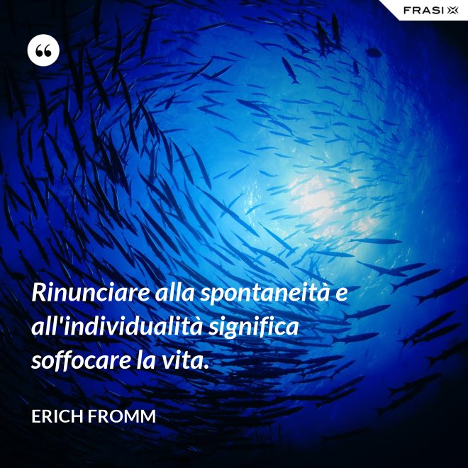 Rinunciare alla spontaneità e all'individualità significa soffocare la vita. - Erich Fromm