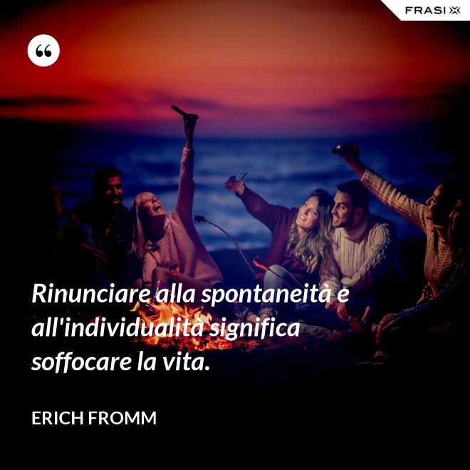 Rinunciare alla spontaneità e all'individualità significa soffocare la vita. - Erich Fromm