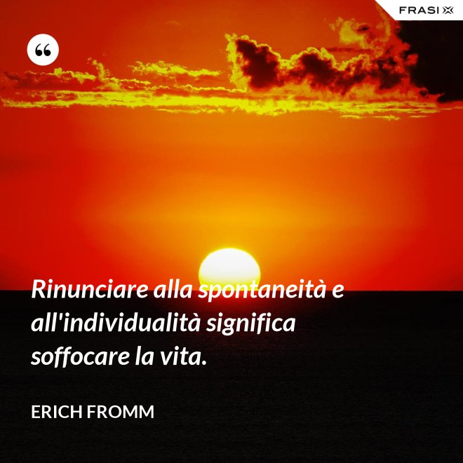 Rinunciare alla spontaneità e all'individualità significa soffocare la vita. - Erich Fromm