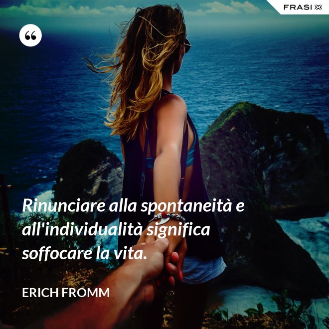 Rinunciare alla spontaneità e all'individualità significa soffocare la vita. - Erich Fromm