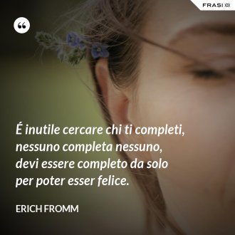 É inutile cercare chi ti completi, nessuno completa nessuno, devi essere completo da solo per poter esser felice. - Erich Fromm