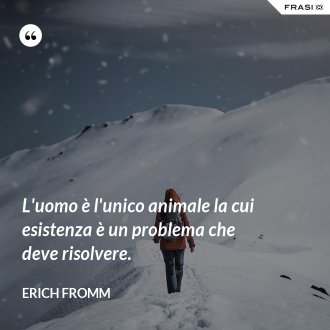 L'uomo è l'unico animale la cui esistenza è un problema che deve risolvere. - Erich Fromm