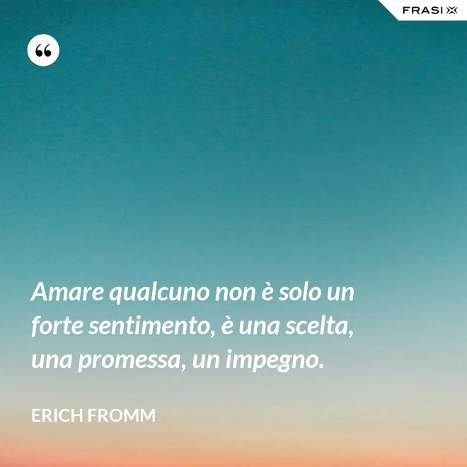 Amare qualcuno non è solo un forte sentimento, è una scelta, una promessa, un impegno. - Erich Fromm