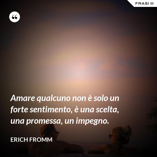 Amare qualcuno non è solo un forte sentimento, è una scelta, una promessa, un impegno. - Erich Fromm