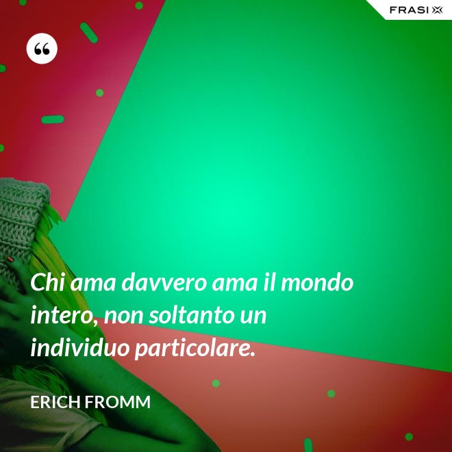 Chi ama davvero ama il mondo intero, non soltanto un individuo particolare. - Erich Fromm