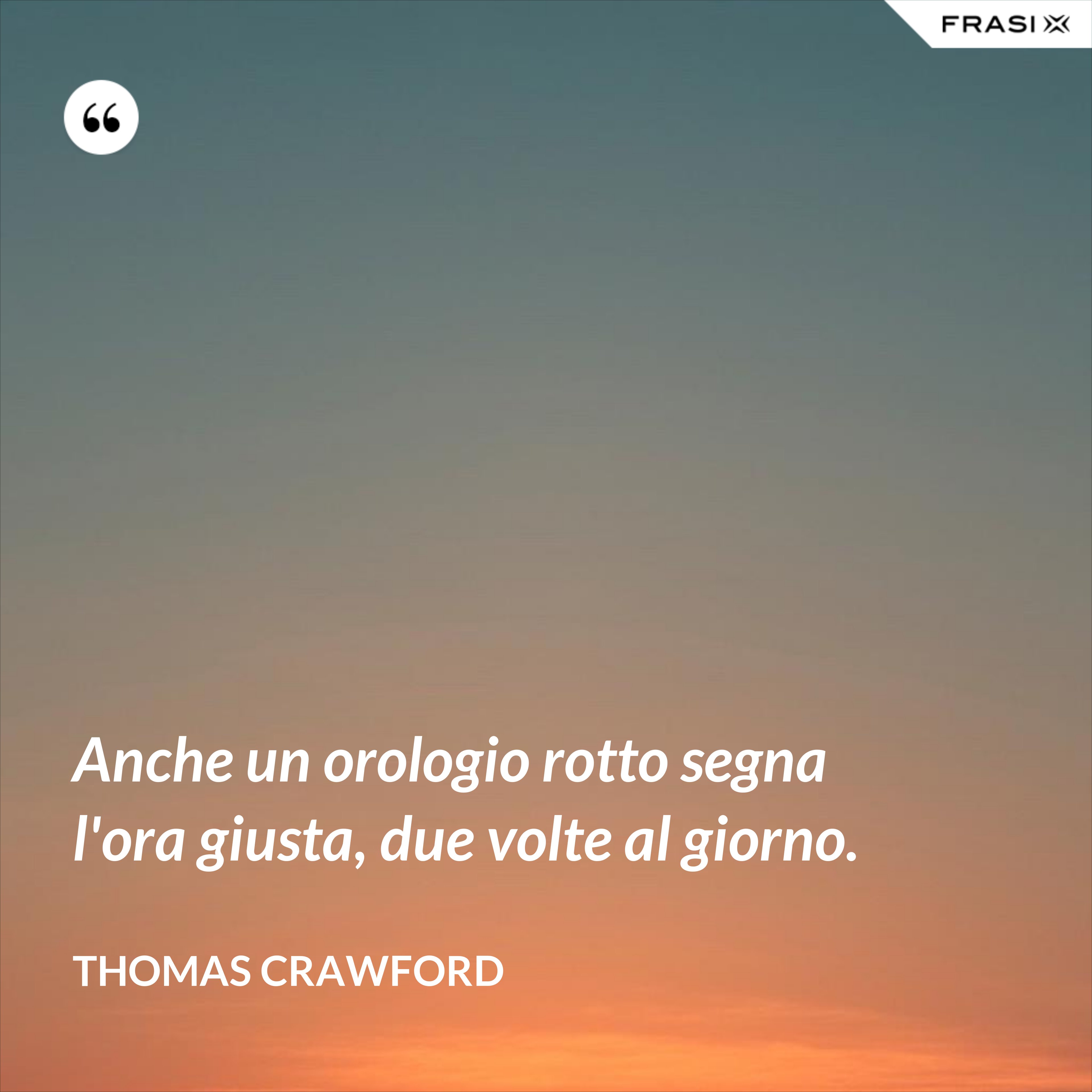 Anche un orologio rotto segna l'ora giusta, due volte al giorno. - Thomas Crawford