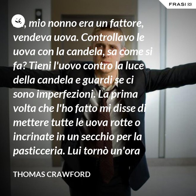 Sa, mio nonno era un fattore, vendeva uova. Controllavo le uova con la candela, sa come si fa? Tieni l'uovo contro la luce della candela e guardi se ci sono imperfezioni. La prima volta che l'ho fatto mi disse di mettere tutte le uova rotte o incrinate in un secchio per la pasticceria. Lui tornò un'ora dopo e c'erano trecento uova nel secchio per la pasticceria. - Thomas Crawford