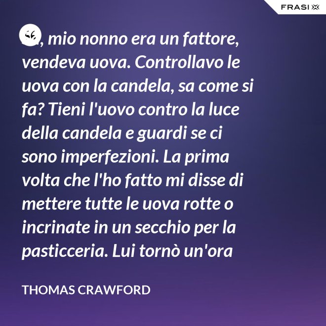 Sa, mio nonno era un fattore, vendeva uova. Controllavo le uova con la candela, sa come si fa? Tieni l'uovo contro la luce della candela e guardi se ci sono imperfezioni. La prima volta che l'ho fatto mi disse di mettere tutte le uova rotte o incrinate in un secchio per la pasticceria. Lui tornò un'ora dopo e c'erano trecento uova nel secchio per la pasticceria. - Thomas Crawford