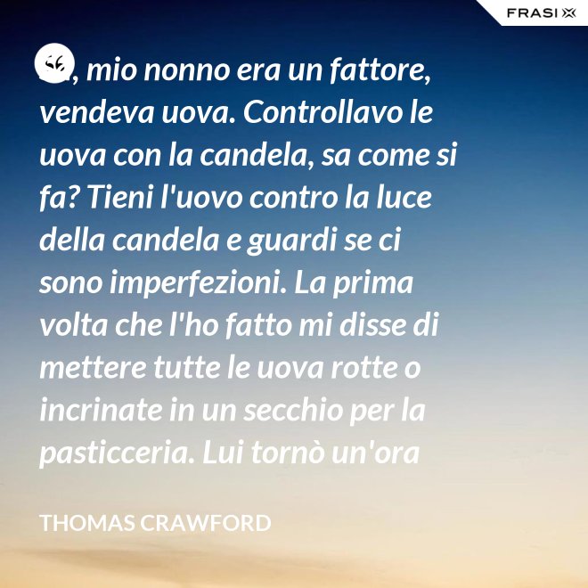Sa, mio nonno era un fattore, vendeva uova. Controllavo le uova con la candela, sa come si fa? Tieni l'uovo contro la luce della candela e guardi se ci sono imperfezioni. La prima volta che l'ho fatto mi disse di mettere tutte le uova rotte o incrinate in un secchio per la pasticceria. Lui tornò un'ora dopo e c'erano trecento uova nel secchio per la pasticceria. - Thomas Crawford