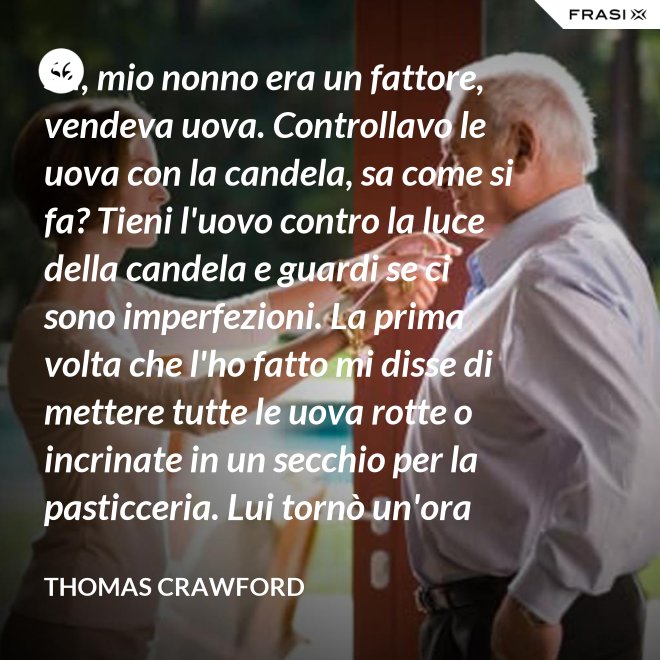 Sa, mio nonno era un fattore, vendeva uova. Controllavo le uova con la candela, sa come si fa? Tieni l'uovo contro la luce della candela e guardi se ci sono imperfezioni. La prima volta che l'ho fatto mi disse di mettere tutte le uova rotte o incrinate in un secchio per la pasticceria. Lui tornò un'ora dopo e c'erano trecento uova nel secchio per la pasticceria. - Thomas Crawford