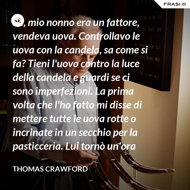 Sa, mio nonno era un fattore, vendeva uova. Controllavo le uova con la candela, sa come si fa? Tieni l'uovo contro la luce della candela e guardi se ci sono imperfezioni. La prima volta che l'ho fatto mi disse di mettere tutte le uova rotte o incrinate in un secchio per la pasticceria. Lui tornò un'ora dopo e c'erano trecento uova nel secchio per la pasticceria. - Thomas Crawford