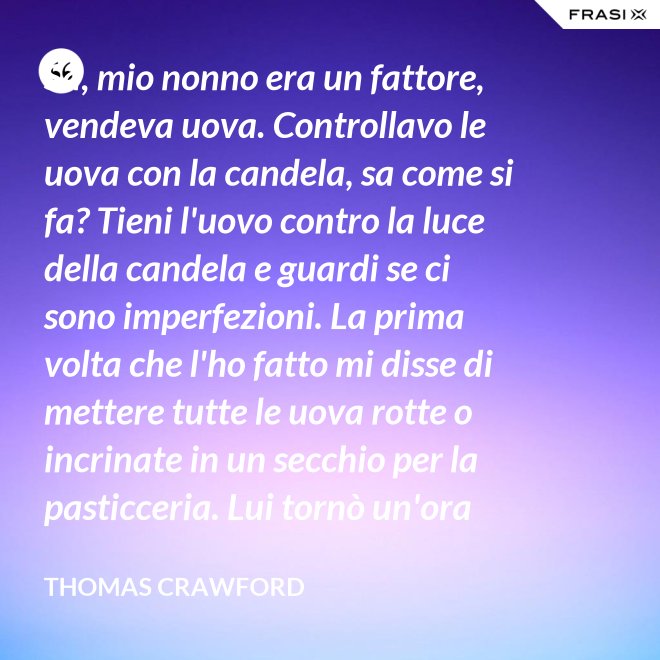 Sa, mio nonno era un fattore, vendeva uova. Controllavo le uova con la candela, sa come si fa? Tieni l'uovo contro la luce della candela e guardi se ci sono imperfezioni. La prima volta che l'ho fatto mi disse di mettere tutte le uova rotte o incrinate in un secchio per la pasticceria. Lui tornò un'ora dopo e c'erano trecento uova nel secchio per la pasticceria. - Thomas Crawford