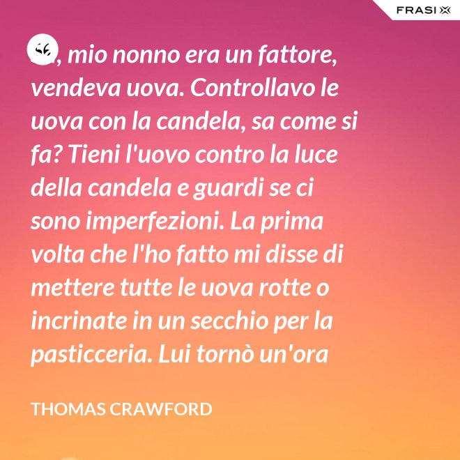 Sa, mio nonno era un fattore, vendeva uova. Controllavo le uova con la candela, sa come si fa? Tieni l'uovo contro la luce della candela e guardi se ci sono imperfezioni. La prima volta che l'ho fatto mi disse di mettere tutte le uova rotte o incrinate in un secchio per la pasticceria. Lui tornò un'ora dopo e c'erano trecento uova nel secchio per la pasticceria. - Thomas Crawford