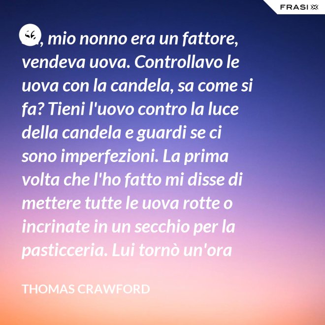 Sa, mio nonno era un fattore, vendeva uova. Controllavo le uova con la candela, sa come si fa? Tieni l'uovo contro la luce della candela e guardi se ci sono imperfezioni. La prima volta che l'ho fatto mi disse di mettere tutte le uova rotte o incrinate in un secchio per la pasticceria. Lui tornò un'ora dopo e c'erano trecento uova nel secchio per la pasticceria. - Thomas Crawford