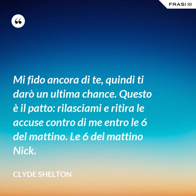 Mi fido ancora di te, quindi ti darò un ultima chance. Questo è il patto: rilasciami e ritira le accuse contro di me entro le 6 del mattino. Le 6 del mattino Nick. - Clyde Shelton