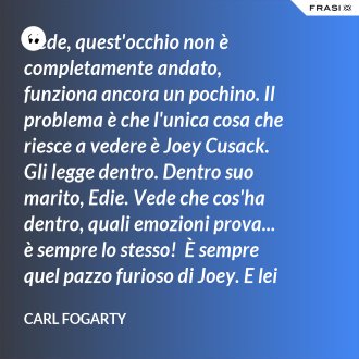 Vede, quest'occhio non è completamente andato, funziona ancora un pochino. Il problema è che l'unica cosa che riesce a vedere è Joey Cusack. Gli legge dentro. Dentro suo marito, Edie. Vede che cos'ha dentro, quali emozioni prova... è sempre lo stesso!  È sempre quel pazzo furioso di Joey. E lei lo sa, vero? - Carl Fogarty