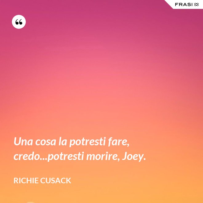 Una cosa la potresti fare, credo...potresti morire, Joey. - Richie Cusack