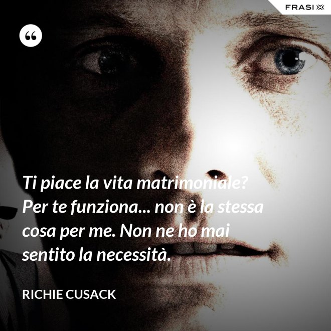 Ti piace la vita matrimoniale? Per te funziona... non è la stessa cosa per me. Non ne ho mai sentito la necessità. - Richie Cusack